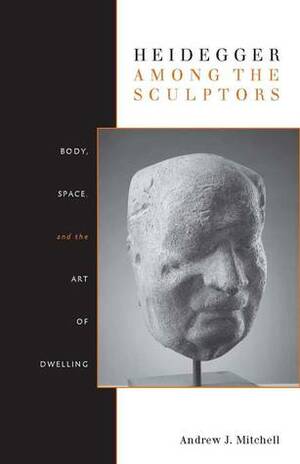 Heidegger Among the Sculptors: Body, Space, and the Art of Dwelling by Andrew Mitchell