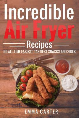 Incredible Air Fryer Recipes 50 All-Time Easiest, Tastiest Snacks and Sides by Emma Carter