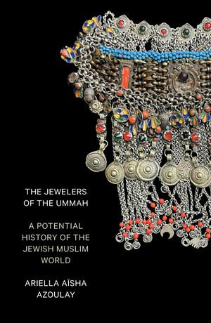 The Jewelers of the Ummah: A Potential History of the Jewish Muslim World by Ariella Aïsha Azoulay