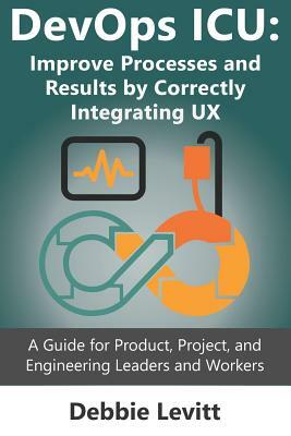 Devops ICU: Improve Processes and Results by Correctly Integrating Ux: A Guide for Product, Project, and Engineering Leaders and W by Debbie Levitt