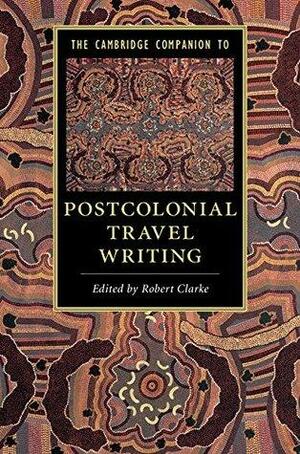 The Cambridge Companion to Postcolonial Travel Writing by Robert Clarke