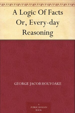 A Logic Of Facts Or, Every-day Reasoning by George Holyoake