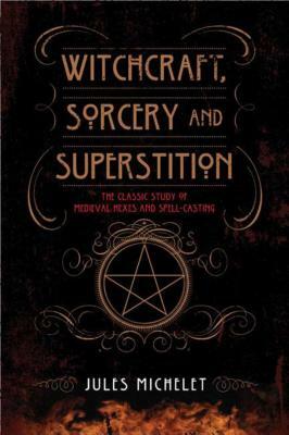 Witchcraft, Sorcery and Superstition: The Classic Study of Medieval Hexes and Spell-Casting by Jules Michelet