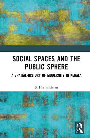 Social Spaces and the Public Sphere: A Spatial-history of Modernity in Kerala by S. Harikrishnan