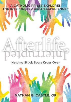 Afterlife, Interrupted: Helping Stuck Souls Cross Over-A Catholic Priest Explores the Interrupted Death Experience by Nathan G. Castle Op