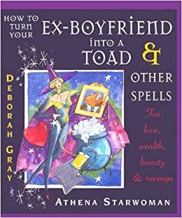 How to Turn Your Ex-Boyfriend Into a Toad & Other Spells: For Love, Wealth, Beauty and Revenge by Deborah Gray, Athena Starwoman