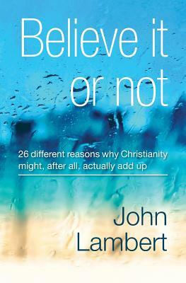 Believe It or Not - 26 Different Reasons Why Christianity Might, After All, Actually Add Up by John Lambert