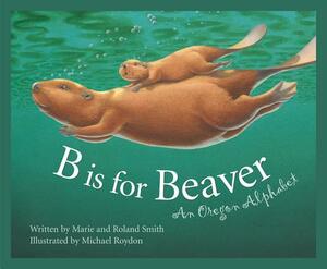 B Is for Beaver: An Oregon Alphabet by Roland Smith, Marie Smith