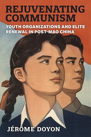 Rejuvenating Communism: Youth Organizations and Elite Renewal in Post-Mao China by Jérôme Doyon