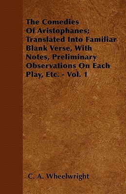 The Comedies Of Aristophanes; Translated Into Familiar Blank Verse, With Notes, Preliminary Observations On Each Play, Etc. - Vol. 1 by C. A. Wheelwright