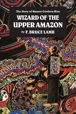 Wizard of the Upper Amazon: The Story of Manuel C[rdova-Rios by F. Bruce Lamb