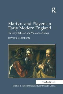 Martyrs and Players in Early Modern England: Tragedy, Religion and Violence on Stage by David K. Anderson