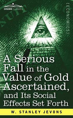 A Serious Fall in the Value of Gold Ascertained: And Its Social Effects Set Forth by W. Stanley Jevons