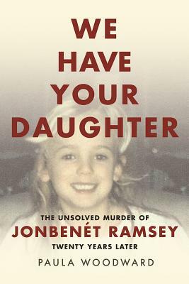 We Have Your Daughter: The Unsolved Murder of Jonbenét Ramsey Twenty Years Later by Paula Woodward