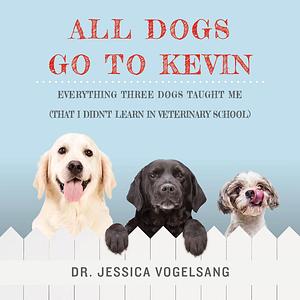 All Dogs Go to Kevin: Everything Three Dogs Taught Me by Jessica Vogelsang