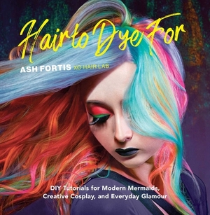 Hair to Dye for: DIY Tutorials for Modern Mermaids, Creative Cosplay, and Everyday Glamour by Ash Fortis