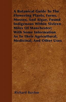 A Botanical Guide To The Flowering Plants, Ferns, Mosses, And Algae, Found Indigenous Within Sixteen Miles Of Manchester; With Some Information As To by Richard Buxton