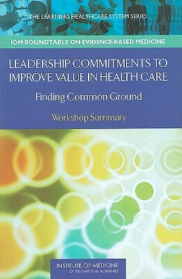 Leadership Commitments to Improve Value in Health Care: Finding Common Ground: Workshop Summary by Institute of Medicine, J. Michael McGinnis, Roundtable on Evidence-Based Medicine