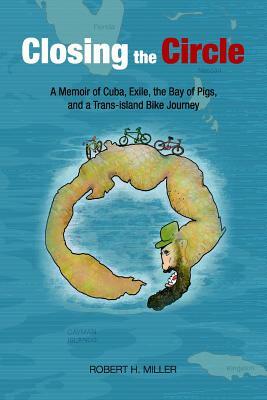 Closing the Circle: A Memoir of Cuba, Exile, the Bay of Pigs, and a Trans-island Bike Journey by Robert H. Miller