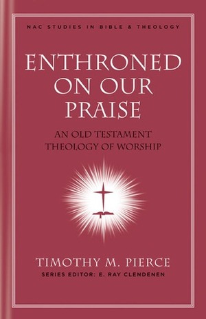 Enthroned on Our Praise: An Old Testament Theology of Worship by Timothy M. Pierce, E. Ray Clendenen