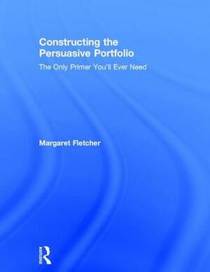 Constructing the Persuasive Portfolio: The Only Primer You'll Ever Need by Margaret Fletcher