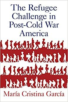 The Refugee Challenge in Post-Cold War America by María Cristina García