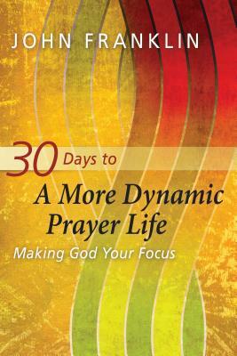 30 Days to a More Dynamic Prayer Life: Making God Your Focus by John Franklin