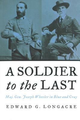 A Soldier to the Last: Maj. Gen. Joseph Wheeler in Blue and Gray by Edward G. Longacre