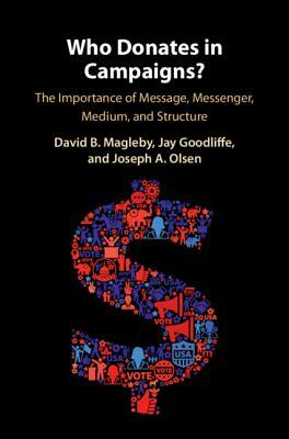 Who Donates in Campaigns?: The Importance of Message, Messenger, Medium, and Structure by Joseph A. Olsen, David B. Magleby, Jay Goodliffe