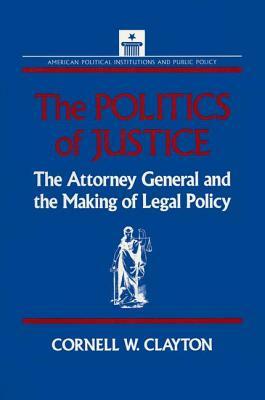 The Politics of Justice: Attorney General and the Making of Government Legal Policy: Attorney General and the Making of Government Legal Policy by Cornell W. Clayton