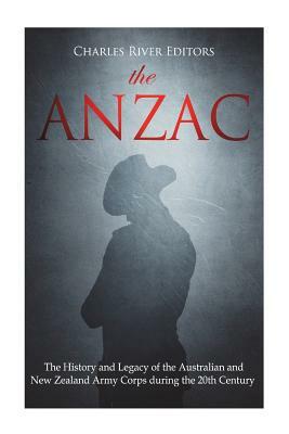 The ANZAC: The History and Legacy of the Australian and New Zealand Army Corps during the 20th Century by Charles River Editors