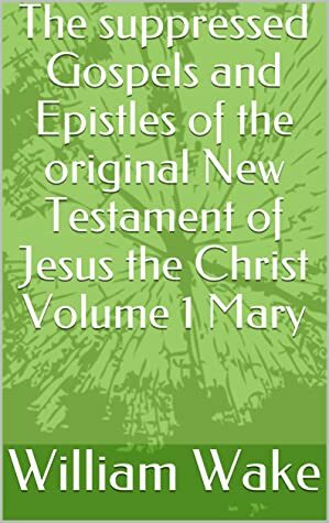 The suppressed Gospels and Epistles of the original New Testament of Jesus the Christ Volume 1 Mary by William Wake