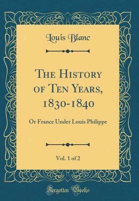The History of Ten Years, 1830-1840, Vol. 1 of 2: Or France Under Louis Philippe (Classic Reprint) by Louis Blanc