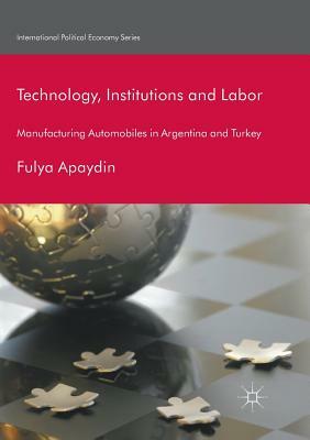 Technology, Institutions and Labor: Manufacturing Automobiles in Argentina and Turkey by Fulya Apaydin