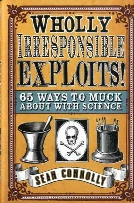 Wholly Irresponsible Exploits: 65 Ways to Muck About with Science by Sean Connolly