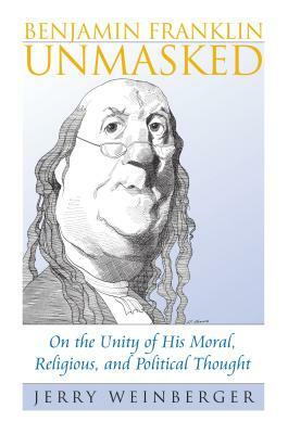 Benjamin Franklin Unmasked: On the Unity of His Moral, Religious, and Political Thought by Jerry Weinberger