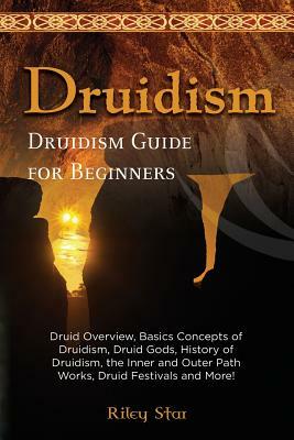 Druidism: Druid Overview, Basics Concepts of Druidism, Druid Gods, History of Druidism, the Inner and Outer Path Works, Druid Festivals and More! Druidism Guide for Beginners by Riley Star