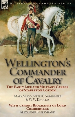 Wellington's Commander of Cavalry: the Early Life and Military Career of Stapleton Cotton, by The Right Hon. Mary, Viscountess Combermere and W.W. Kno by W. W. Knollys, Alexander Innes Shand, Mary Viscountess Combermere