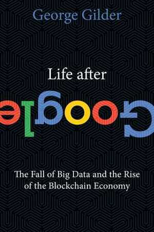 Life After Google: The Fall of Big Data and the Rise of the Blockchain Economy by George Gilder