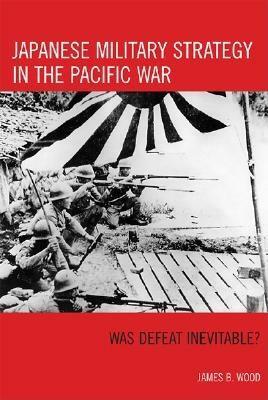 Japanese Military Strategy in the Pacific War: Was Defeat Inevitable? by James B. Wood