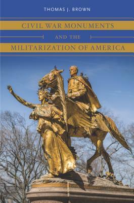 Civil War Monuments and the Militarization of America by Thomas J. Brown