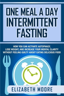 One Meal a Day Intermittent Fasting: How You Can Activate Autophagy, Lose Weight, and Increase Your Mental Clarity Without Feeling Guilty About Eating by Elizabeth Moore