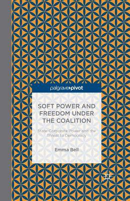 Soft Power and Freedom Under the Coalition: State-Corporate Power and the Threat to Democracy by E. Bell