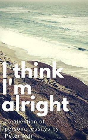 I Think I'm Alright: A Collection of Personal Essays by Peter Ash