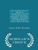 How to Write Letters: A Manual of Correspondence, Showing the Correct Structure, Composition, Punctuation, Formalities, and Uses of the Various Kinds of Letters, Notes, and Cards - Scholar's Choice Edition by James Willis Westlake