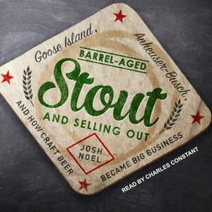 Barrel-Aged Stout and Selling Out: Goose Island, Anheuser-Busch, and How Craft Beer Became Big Business by Josh Noel