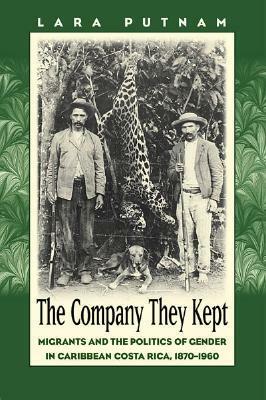 The Company They Kept: Migrants and the politics of gender in Caribbean Costa Rica, 1870-1960 by Lara Putnam