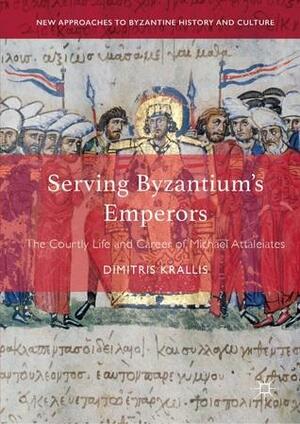 Serving Byzantium's Emperors: The Courtly Life and Career of Michael Attaleiates by Dimitris Krallis