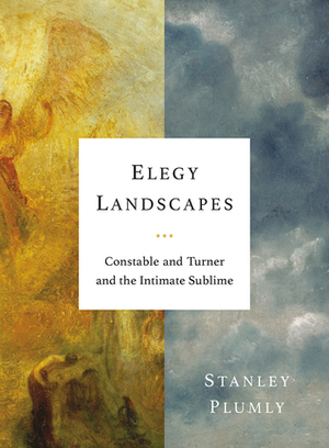 Elegy Landscapes: Constable and Turner and the Intimate Sublime by Stanley Plumly