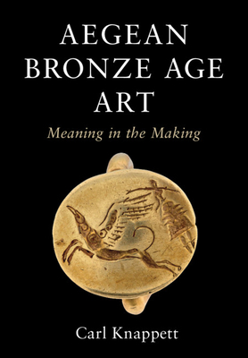 Aegean Bronze Age Art: Meaning in the Making by Carl Knappett